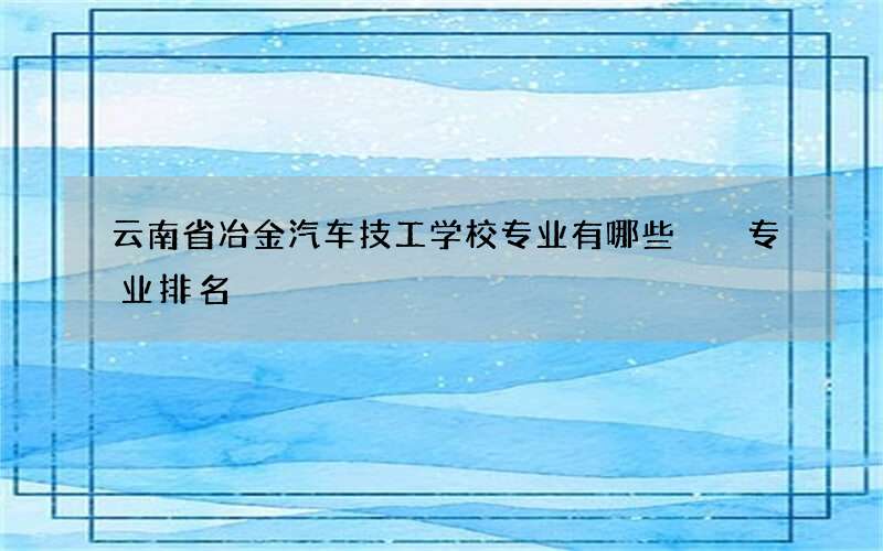 云南省冶金汽车技工学校专业有哪些  专业排名